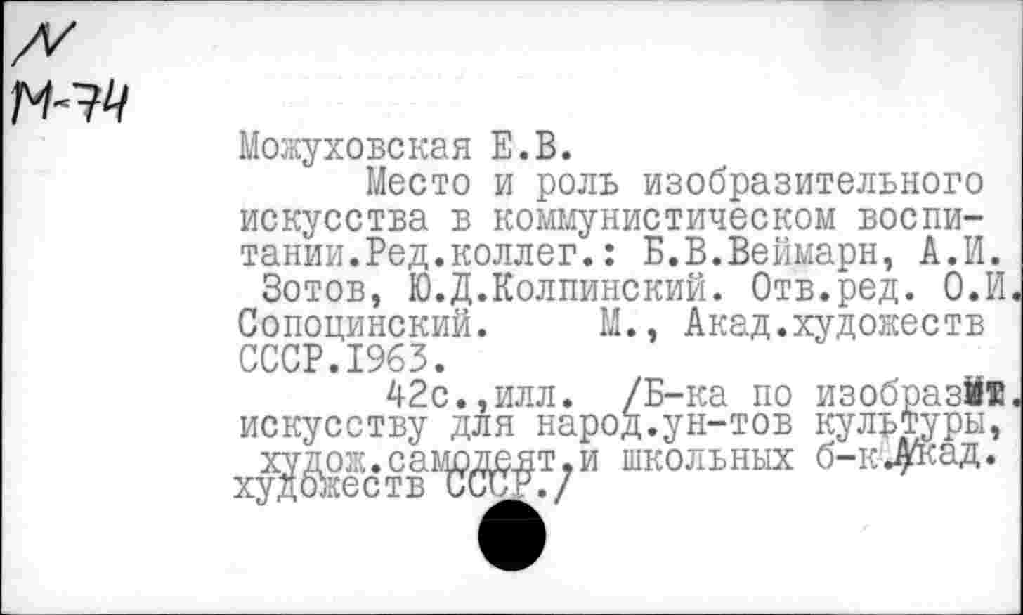 ﻿Можуховская Е.В.
Место и роль изобразительного искусства в коммунистическом воспитании.Ред.коллег. : Б.В.Веймарн, А.И.
Зотов, Ю.Д.Колпинский. Отв.ред. О.И
Сопоцинский. М., Акад.художеств СССР.1963.
42с.,илл. /Б-ка по изобрази® искусству для народ.ун-тов культуры,